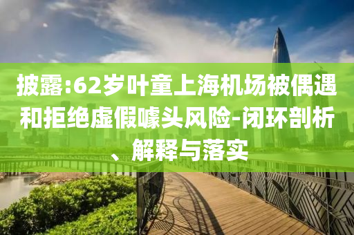 披露:62歲葉童上海機(jī)場(chǎng)被偶遇和拒絕虛假噱頭風(fēng)險(xiǎn)-閉環(huán)剖析、解釋與落實(shí)