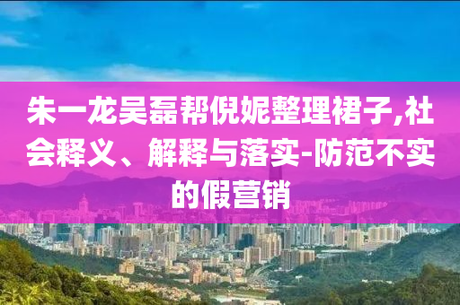 朱一龍吳磊幫倪妮整理裙子,社會釋義、解釋與落實-防范不實的假營銷