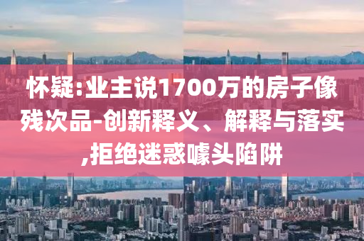 懷疑:業(yè)主說1700萬的房子像殘次品-創(chuàng)新釋義、解釋與落實,拒絕迷惑噱頭陷阱