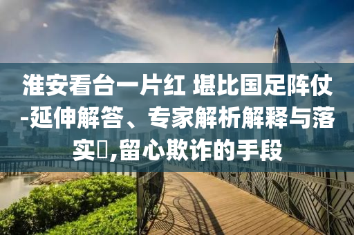 淮安看臺一片紅 堪比國足陣仗-延伸解答、專家解析解釋與落實?,留心欺詐的手段