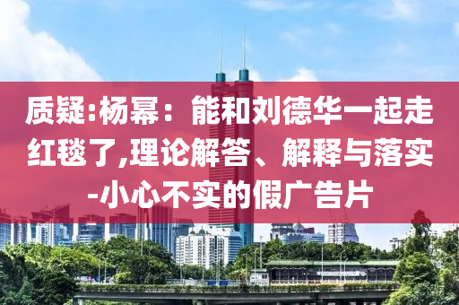 質(zhì)疑:楊冪：能和劉德華一起走紅毯了,理論解答、解釋與落實-小心不實的假廣告片