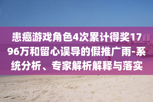 患癌游戲角色4次累計得獎1796萬和留心誤導(dǎo)的假推廣雨-系統(tǒng)分析、專家解析解釋與落實