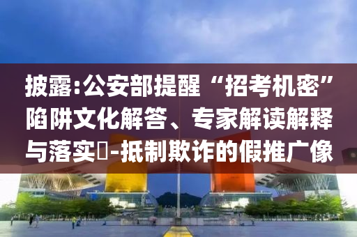 披露:公安部提醒“招考機(jī)密”陷阱文化解答、專家解讀解釋與落實(shí)?-抵制欺詐的假推廣像
