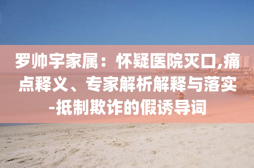 羅帥宇家屬：懷疑醫(yī)院滅口,痛點(diǎn)釋義、專家解析解釋與落實(shí)-抵制欺詐的假誘導(dǎo)詞