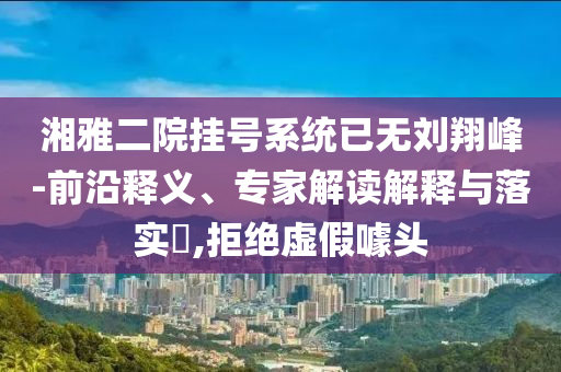 湘雅二院掛號系統(tǒng)已無劉翔峰-前沿釋義、專家解讀解釋與落實?,拒絕虛假噱頭