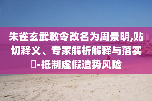 朱雀玄武敕令改名為周景明,貼切釋義、專家解析解釋與落實(shí)?-抵制虛假造勢(shì)風(fēng)險(xiǎn)