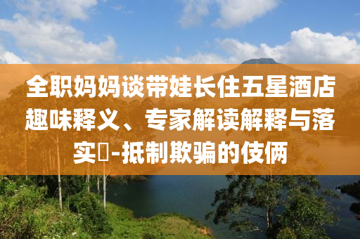 全職媽媽談帶娃長(zhǎng)住五星酒店趣味釋義、專家解讀解釋與落實(shí)?-抵制欺騙的伎倆