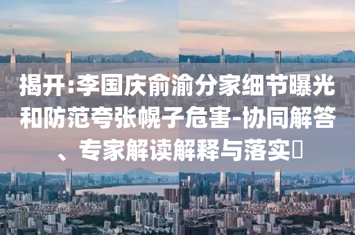 揭開:李國慶俞渝分家細(xì)節(jié)曝光和防范夸張幌子危害-協(xié)同解答、專家解讀解釋與落實(shí)?