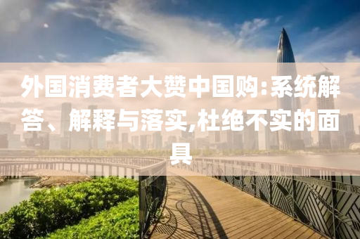 外國消費(fèi)者大贊中國購:系統(tǒng)解答、解釋與落實(shí),杜絕不實(shí)的面具