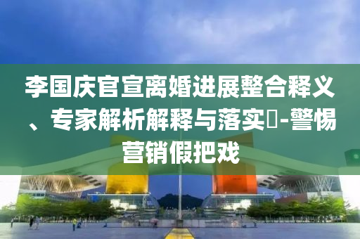 李國慶官宣離婚進(jìn)展整合釋義、專家解析解釋與落實(shí)?-警惕營銷假把戲
