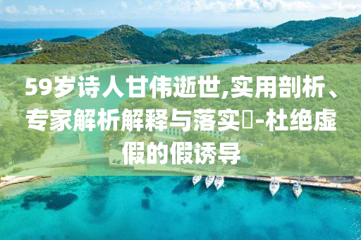 59歲詩人甘偉逝世,實(shí)用剖析、專家解析解釋與落實(shí)?-杜絕虛假的假誘導(dǎo)