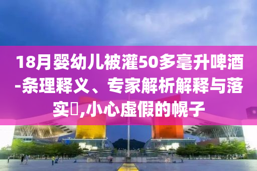 18月嬰幼兒被灌50多毫升啤酒-條理釋義、專家解析解釋與落實(shí)?,小心虛假的幌子