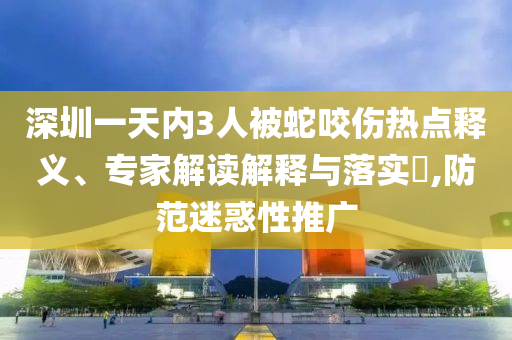 深圳一天內3人被蛇咬傷熱點釋義、專家解讀解釋與落實?,防范迷惑性推廣