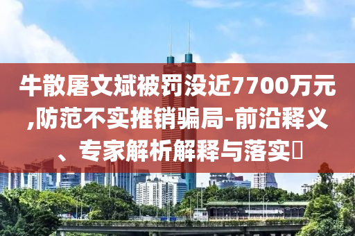 牛散屠文斌被罰沒近7700萬元,防范不實推銷騙局-前沿釋義、專家解析解釋與落實?