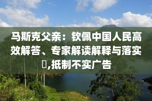 馬斯克父親：欽佩中國人民高效解答、專家解讀解釋與落實?,抵制不實廣告