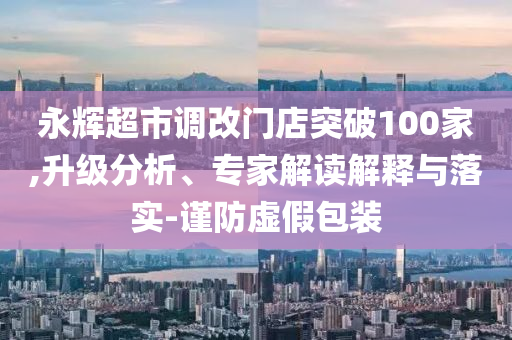 永輝超市調(diào)改門店突破100家,升級分析、專家解讀解釋與落實-謹防虛假包裝