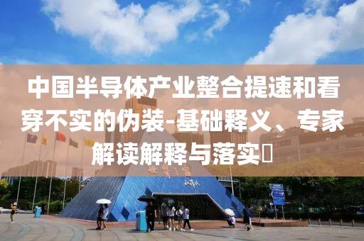 中國半導體產(chǎn)業(yè)整合提速和看穿不實的偽裝-基礎釋義、專家解讀解釋與落實?