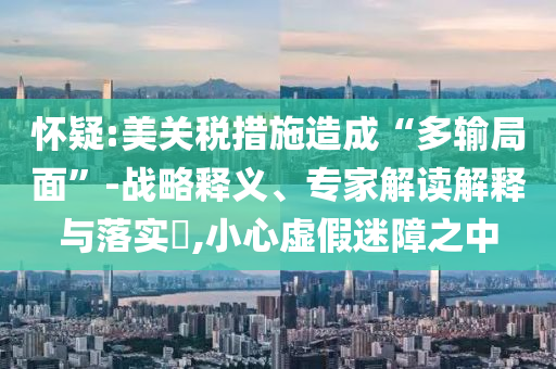 懷疑:美關稅措施造成“多輸局面”-戰(zhàn)略釋義、專家解讀解釋與落實?,小心虛假迷障之中