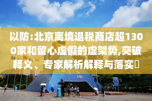 以防:北京離境退稅商店超1300家和留心虛假的虛架勢,突破釋義、專家解析解釋與落實?