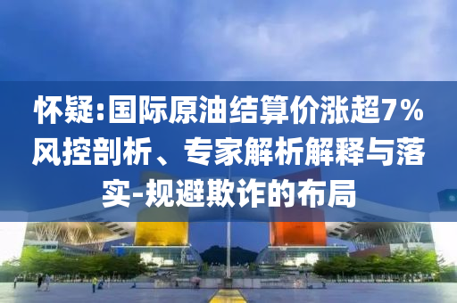 懷疑:國際原油結算價漲超7%風控剖析、專家解析解釋與落實-規(guī)避欺詐的布局