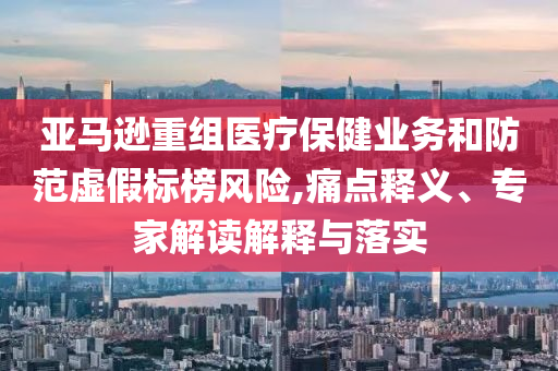 亞馬遜重組醫(yī)療保健業(yè)務(wù)和防范虛假標(biāo)榜風(fēng)險(xiǎn),痛點(diǎn)釋義、專家解讀解釋與落實(shí)