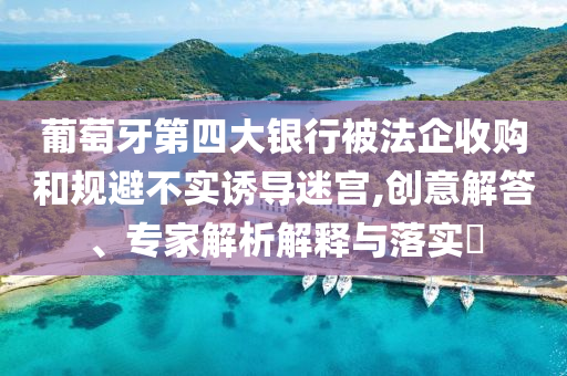 葡萄牙第四大銀行被法企收購和規(guī)避不實(shí)誘導(dǎo)迷宮,創(chuàng)意解答、專家解析解釋與落實(shí)?