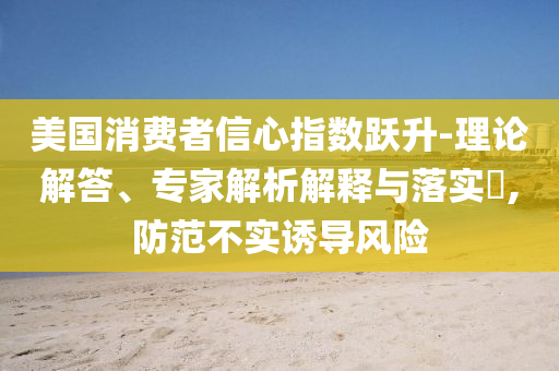 美國消費(fèi)者信心指數(shù)躍升-理論解答、專家解析解釋與落實(shí)?,防范不實(shí)誘導(dǎo)風(fēng)險(xiǎn)
