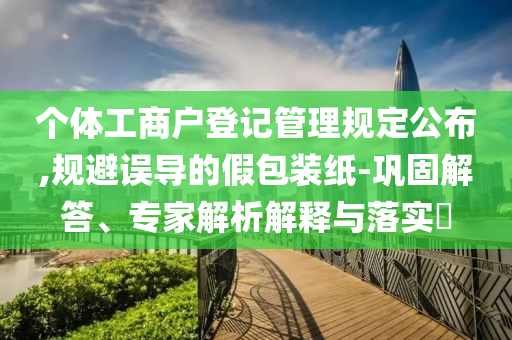個(gè)體工商戶登記管理規(guī)定公布,規(guī)避誤導(dǎo)的假包裝紙-鞏固解答、專家解析解釋與落實(shí)?