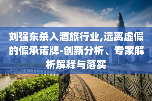 劉強(qiáng)東殺入酒旅行業(yè),遠(yuǎn)離虛假的假承諾牌-創(chuàng)新分析、專家解析解釋與落實(shí)