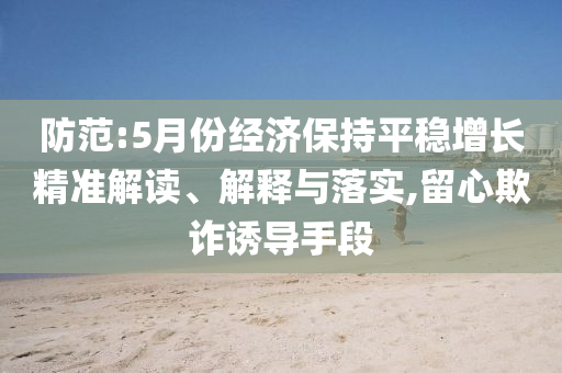 防范:5月份經(jīng)濟(jì)保持平穩(wěn)增長(zhǎng)精準(zhǔn)解讀、解釋與落實(shí),留心欺詐誘導(dǎo)手段