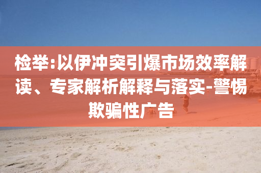 檢舉:以伊沖突引爆市場(chǎng)效率解讀、專家解析解釋與落實(shí)-警惕欺騙性廣告