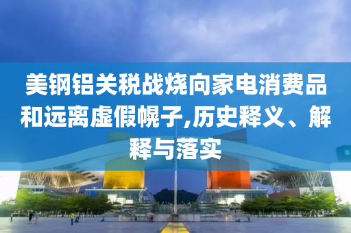 美鋼鋁關(guān)稅戰(zhàn)燒向家電消費(fèi)品和遠(yuǎn)離虛假幌子,歷史釋義、解釋與落實(shí)