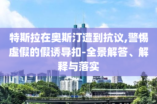 特斯拉在奧斯汀遭到抗議,警惕虛假的假誘導(dǎo)扣-全景解答、解釋與落實(shí)