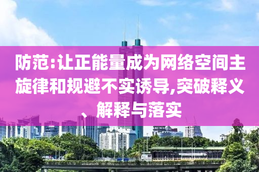 防范:讓正能量成為網(wǎng)絡(luò)空間主旋律和規(guī)避不實誘導(dǎo),突破釋義、解釋與落實