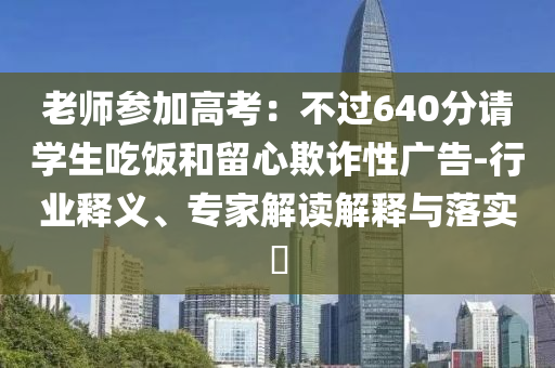 老師參加高考：不過640分請學(xué)生吃飯和留心欺詐性廣告-行業(yè)釋義、專家解讀解釋與落實?