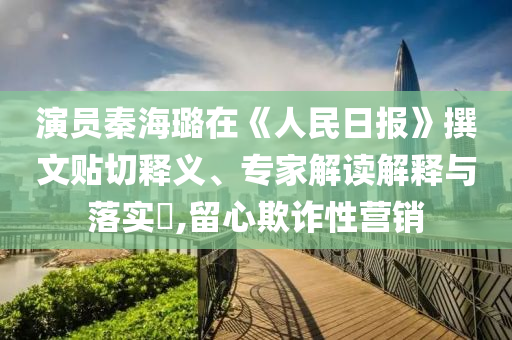 演員秦海璐在《人民日報》撰文貼切釋義、專家解讀解釋與落實?,留心欺詐性營銷