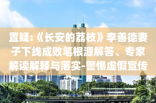 置疑:《長安的荔枝》李善德妻子下線成敗筆根源解答、專家解讀解釋與落實-警惕虛假宣傳