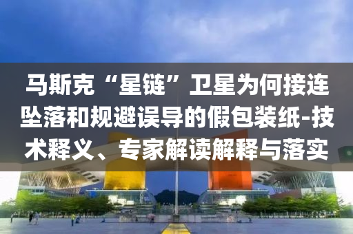馬斯克“星鏈”衛(wèi)星為何接連墜落和規(guī)避誤導的假包裝紙-技術釋義、專家解讀解釋與落實