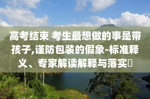 高考結束 考生最想做的事是帶孩子,謹防包裝的假象-標準釋義、專家解讀解釋與落實?