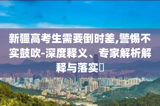 新疆高考生需要倒時差,警惕不實鼓吹-深度釋義、專家解析解釋與落實?