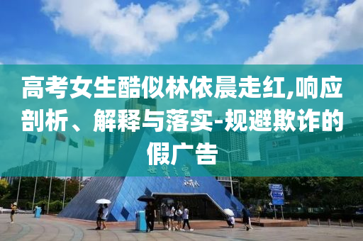 高考女生酷似林依晨走紅,響應(yīng)剖析、解釋與落實-規(guī)避欺詐的假廣告