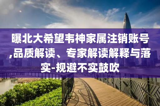 曝北大希望韋神家屬注銷賬號,品質(zhì)解讀、專家解讀解釋與落實(shí)-規(guī)避不實(shí)鼓吹