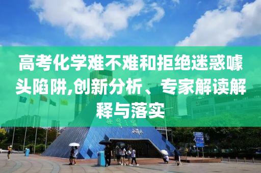 高考化學(xué)難不難和拒絕迷惑噱頭陷阱,創(chuàng)新分析、專家解讀解釋與落實(shí)