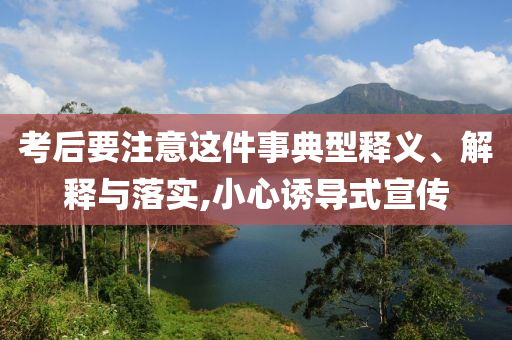 考后要注意這件事典型釋義、解釋與落實(shí),小心誘導(dǎo)式宣傳