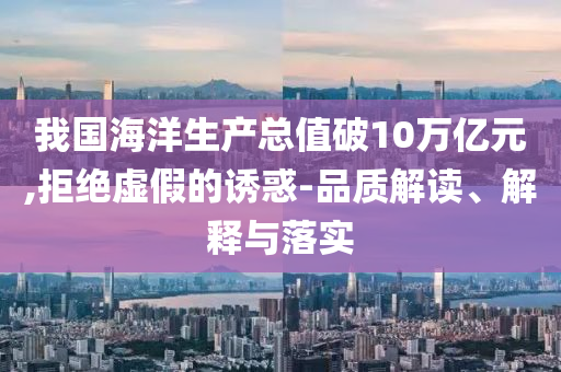 我國(guó)海洋生產(chǎn)總值破10萬(wàn)億元,拒絕虛假的誘惑-品質(zhì)解讀、解釋與落實(shí)
