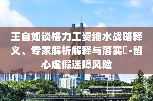 王自如談格力工資縮水戰(zhàn)略釋義、專家解析解釋與落實?-留心虛假迷障風險