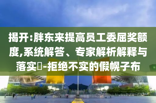 揭開(kāi):胖東來(lái)提高員工委屈獎(jiǎng)?lì)~度,系統(tǒng)解答、專家解析解釋與落實(shí)?-拒絕不實(shí)的假幌子布