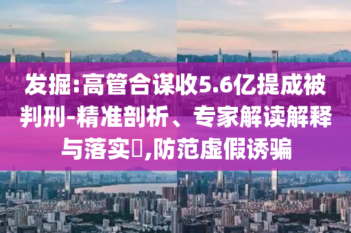 發(fā)掘:高管合謀收5.6億提成被判刑-精準剖析、專家解讀解釋與落實?,防范虛假誘騙