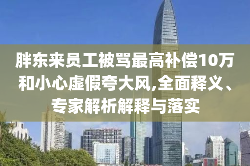 胖東來(lái)員工被罵最高補(bǔ)償10萬(wàn)和小心虛假夸大風(fēng),全面釋義、專家解析解釋與落實(shí)