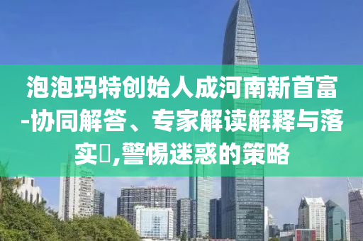 泡泡瑪特創(chuàng)始人成河南新首富-協(xié)同解答、專家解讀解釋與落實?,警惕迷惑的策略
